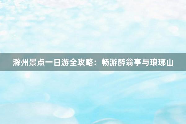 滁州景点一日游全攻略：畅游醉翁亭与琅琊山