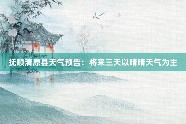 抚顺清原县天气预告：将来三天以晴晴天气为主
