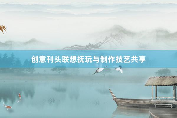 创意刊头联想抚玩与制作技艺共享