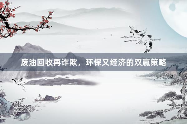 废油回收再诈欺，环保又经济的双赢策略