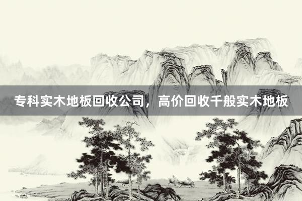 专科实木地板回收公司，高价回收千般实木地板