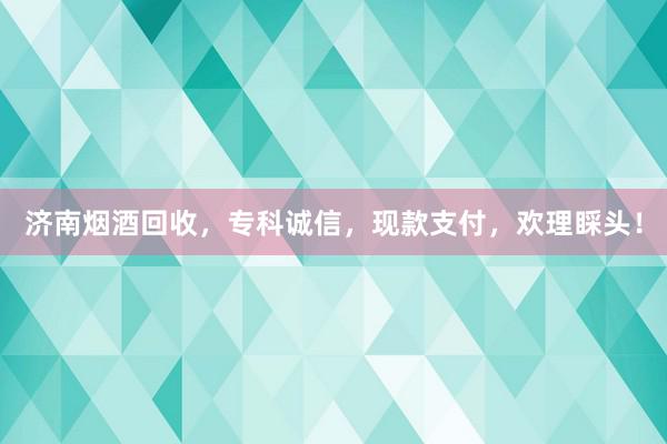 济南烟酒回收，专科诚信，现款支付，欢理睬头！