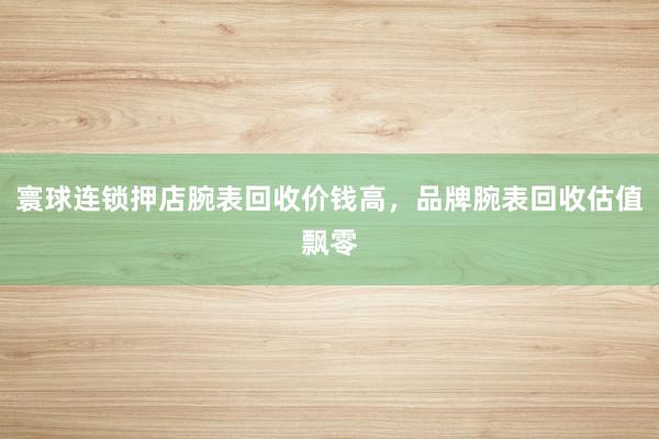 寰球连锁押店腕表回收价钱高，品牌腕表回收估值飘零